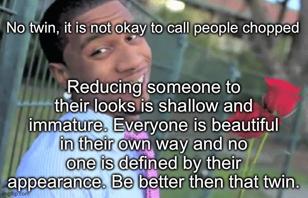 My weekly maturity post | Reducing someone to their looks is shallow and immature. Everyone is beautiful in their own way and no one is defined by their appearance. Be better then that twin. No twin, it is not okay to call people chopped | image tagged in lil b,mature | made w/ Imgflip meme maker