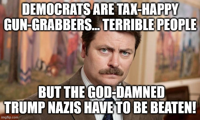 A simple man faces a terrible choice... | DEMOCRATS ARE TAX-HAPPY GUN-GRABBERS... TERRIBLE PEOPLE; BUT THE GOD-DAMNED TRUMP NAZIS HAVE TO BE BEATEN! | image tagged in i'm a simple man | made w/ Imgflip meme maker