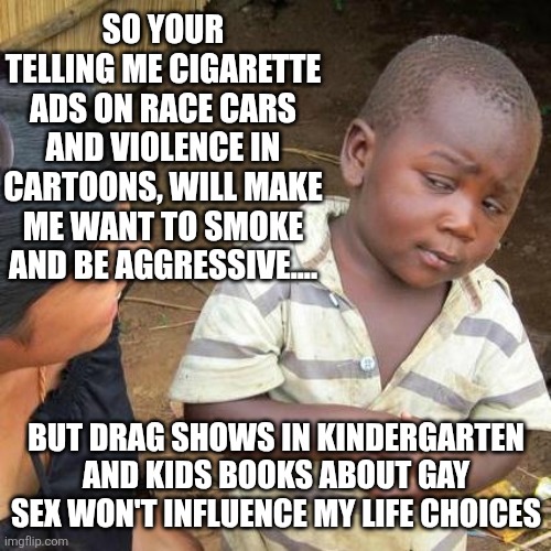 Third World Skeptical Kid Meme | SO YOUR TELLING ME CIGARETTE ADS ON RACE CARS AND VIOLENCE IN CARTOONS, WILL MAKE ME WANT TO SMOKE AND BE AGGRESSIVE.... BUT DRAG SHOWS IN KINDERGARTEN AND KIDS BOOKS ABOUT GAY SEX WON'T INFLUENCE MY LIFE CHOICES | image tagged in memes,third world skeptical kid | made w/ Imgflip meme maker