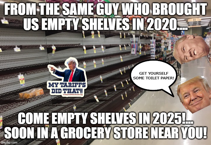 Second round coming up! | FROM THE SAME GUY WHO BROUGHT US EMPTY SHELVES IN 2020.... GET YOURSELF SOME TOILET PAPER! COME EMPTY SHELVES IN 2025!... SOON IN A GROCERY STORE NEAR YOU! | image tagged in donald trump,trump,maga,tariffs,trump sucks,never trump | made w/ Imgflip meme maker