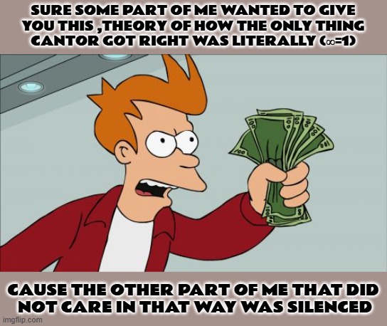 i hope this is wholesome enough | SURE SOME PART OF ME WANTED TO GIVE
 YOU THIS ,THEORY OF HOW THE ONLY THING 
CANTOR GOT RIGHT WAS LITERALLY (∞=1); CAUSE THE OTHER PART OF ME THAT DID
 NOT CARE IN THAT WAY WAS SILENCED | image tagged in memes,shut up and take my money fry,infinity,lol | made w/ Imgflip meme maker