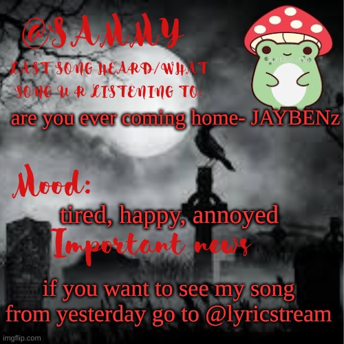 SammyTK announcement temp 2 | are you ever coming home- JAYBENz; tired, happy, annoyed; if you want to see my song from yesterday go to @lyricstream | image tagged in sammytk announcement temp 2 | made w/ Imgflip meme maker