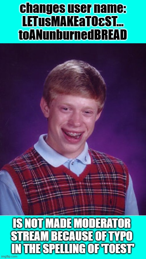first time poster: always wanted to say that and it be true | changes user name:
LETusMAKEaTOεST...
toANunburnedBREAD; IS NOT MADE MODERATOR 
STREAM BECAUSE OF TYPO 
IN THE SPELLING OF 'TOEST' | image tagged in memes,bad luck brian,toest | made w/ Imgflip meme maker