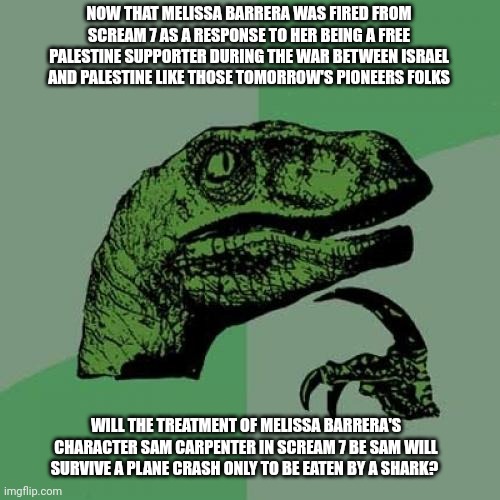 Philosoraptor Meme | NOW THAT MELISSA BARRERA WAS FIRED FROM SCREAM 7 AS A RESPONSE TO HER BEING A FREE PALESTINE SUPPORTER DURING THE WAR BETWEEN ISRAEL AND PALESTINE LIKE THOSE TOMORROW'S PIONEERS FOLKS; WILL THE TREATMENT OF MELISSA BARRERA'S CHARACTER SAM CARPENTER IN SCREAM 7 BE SAM WILL SURVIVE A PLANE CRASH ONLY TO BE EATEN BY A SHARK? | image tagged in memes,philosoraptor,free palestine,tomorrow's pioneers,melissa barrera,scream | made w/ Imgflip meme maker