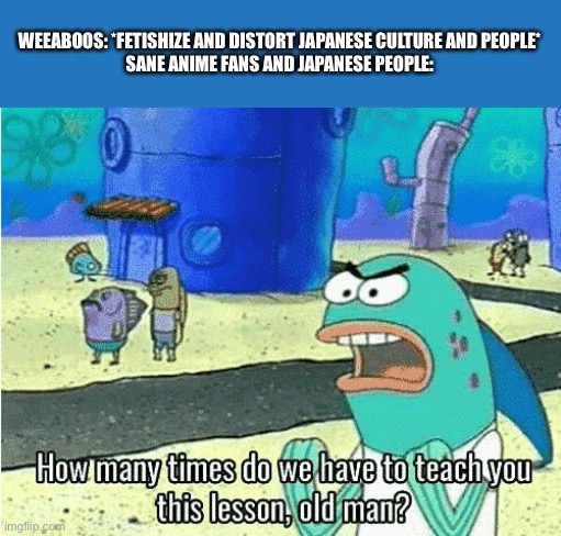 Japanese people feel uncomfortable when they see a weeb | WEEABOOS: *FETISHIZE AND DISTORT JAPANESE CULTURE AND PEOPLE*
SANE ANIME FANS AND JAPANESE PEOPLE: | image tagged in how many times do we have to teach you this lesson old man,japan,weeb,weeaboo,spongebob,anime | made w/ Imgflip meme maker