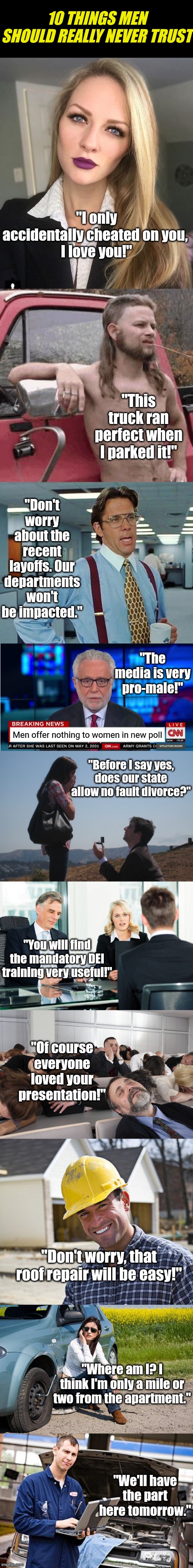 Men, there are many examples of things you should NEVER trust. | 10 THINGS MEN SHOULD REALLY NEVER TRUST; "I only accidentally cheated on you, 
I love you!"; "This truck ran perfect when I parked it!"; "Don't worry about the recent layoffs. Our departments won't be impacted."; "The media is very pro-male!"; Men offer nothing to women in new poll; "Before I say yes, does our state allow no fault divorce?"; "You will find the mandatory DEI training very useful!"; "Of course everyone loved your presentation!"; "Don't worry, that roof repair will be easy!"; "Where am I? I think I'm only a mile or two from the apartment."; "We'll have the part here tomorrow." | image tagged in trust issues,i can't believe it,men,life lessons,i was not expecting that,modern problems | made w/ Imgflip meme maker