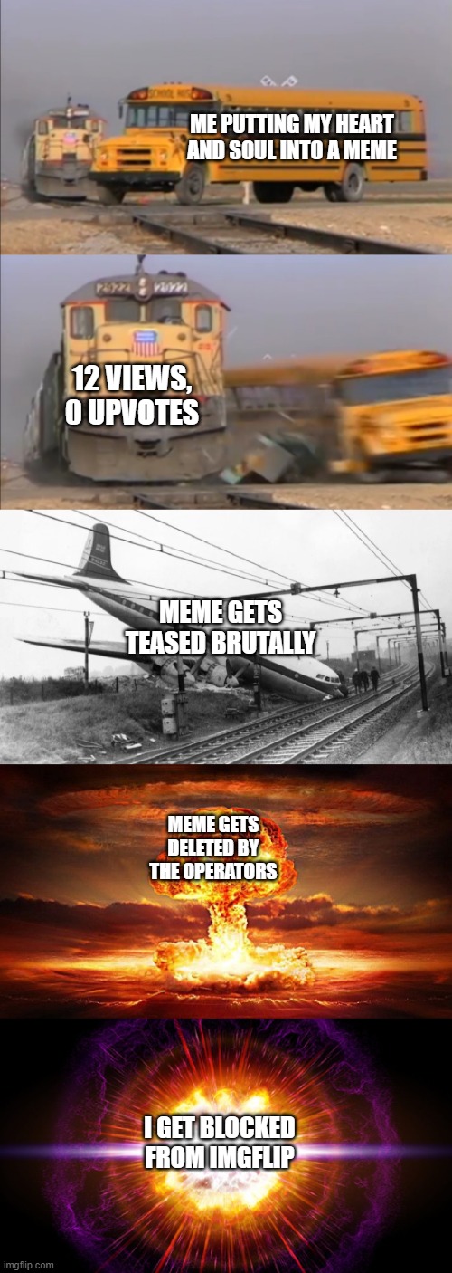 My future in Imgflip | ME PUTTING MY HEART AND SOUL INTO A MEME; 12 VIEWS, 0 UPVOTES; MEME GETS TEASED BRUTALLY; MEME GETS DELETED BY THE OPERATORS; I GET BLOCKED FROM IMGFLIP | image tagged in train hitting school bus extended | made w/ Imgflip meme maker