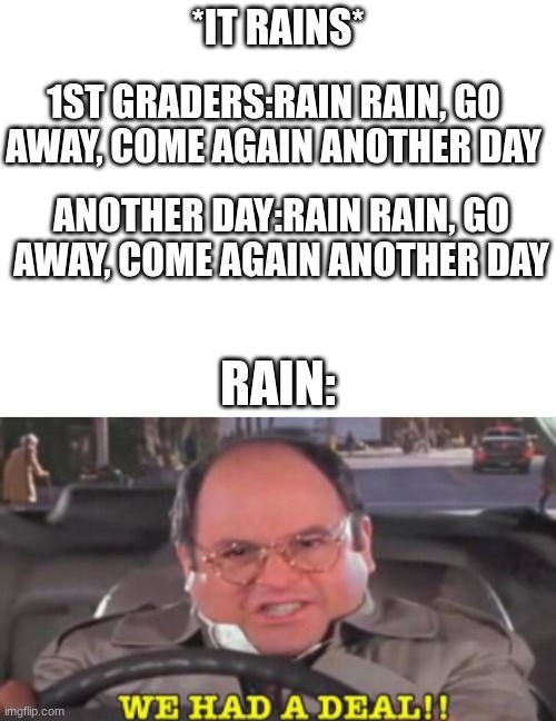 real | *IT RAINS*; 1ST GRADERS:RAIN RAIN, GO AWAY, COME AGAIN ANOTHER DAY; ANOTHER DAY:RAIN RAIN, GO AWAY, COME AGAIN ANOTHER DAY; RAIN: | image tagged in memes | made w/ Imgflip meme maker
