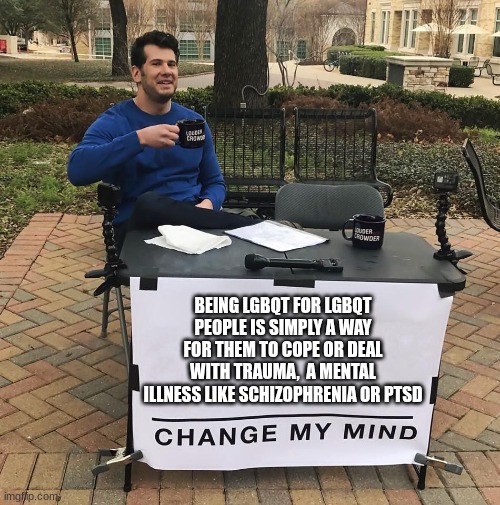 Change My Mind | BEING LGBQT FOR LGBQT PEOPLE IS SIMPLY A WAY FOR THEM TO COPE OR DEAL WITH TRAUMA,  A MENTAL ILLNESS LIKE SCHIZOPHRENIA OR PTSD | image tagged in change my mind | made w/ Imgflip meme maker
