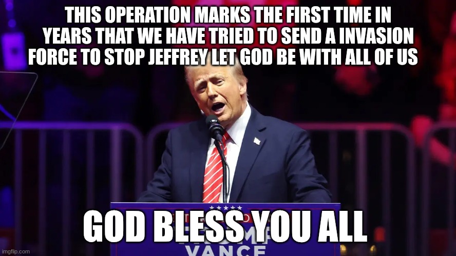 trump | THIS OPERATION MARKS THE FIRST TIME IN YEARS THAT WE HAVE TRIED TO SEND A INVASION FORCE TO STOP JEFFREY LET GOD BE WITH ALL OF US; GOD BLESS YOU ALL | image tagged in trump | made w/ Imgflip meme maker