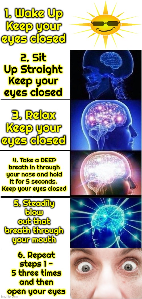 How To Start EVERY Day | 1. Wake Up
Keep your eyes closed; 2. Sit Up Straight
Keep your eyes closed; 3. Relax
Keep your eyes closed; 4. Take a DEEP breath in through your nose and hold it for 5 seconds. 
Keep your eyes closed; 5. Steadily blow out that breath through your mouth; 6. Repeat steps 1 - 5 three times and then open your eyes | image tagged in memes,expanding brain,good morning,wake up,i'm awake but at what cost,the great awakening | made w/ Imgflip meme maker