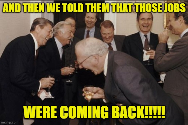 laughs in corporate capitalism | AND THEN WE TOLD THEM THAT THOSE JOBS WERE COMING BACK!!!!! | image tagged in laughs in corporate capitalism | made w/ Imgflip meme maker