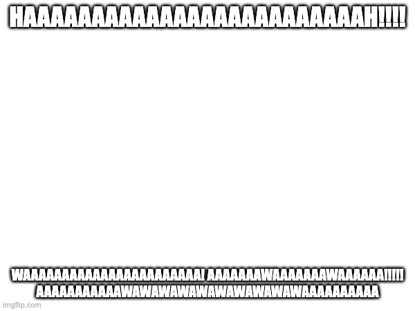 aaaaaaaawaaaaawawawawawawaaaaaaaaahhhhh!!!!! | HAAAAAAAAAAAAAAAAAAAAAAAAAH!!!! WAAAAAAAAAAAAAAAAAAAAAAA! AAAAAAAWAAAAAAAWAAAAAA!!!!! AAAAAAAAAAAWAWAWAWAWAWAWAWAWAWAAAAAAAAAA | image tagged in ahhhhhhhhhhhhh,ahhhhh | made w/ Imgflip meme maker