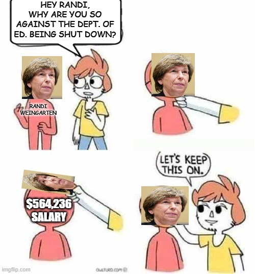 Golly gee, it's almost like she's incentivized by her gravy train. | HEY RANDI, WHY ARE YOU SO AGAINST THE DEPT. OF ED. BEING SHUT DOWN? RANDI WEINGARTEN; $564,236 SALARY | image tagged in lets keep this on,political meme,hypocrites,liberals,leftists,politics lol | made w/ Imgflip meme maker