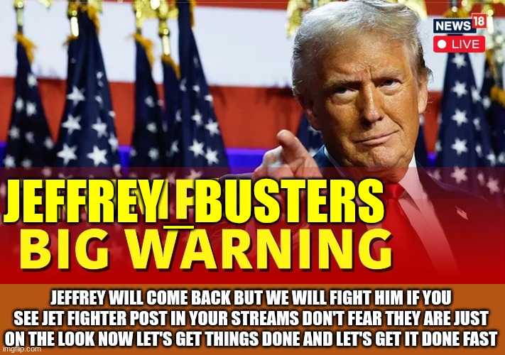 trump | JEFFREY_BUSTERS; JEFFREY WILL COME BACK BUT WE WILL FIGHT HIM IF YOU SEE JET FIGHTER POST IN YOUR STREAMS DON'T FEAR THEY ARE JUST ON THE LOOK NOW LET'S GET THINGS DONE AND LET'S GET IT DONE FAST | image tagged in trump | made w/ Imgflip meme maker