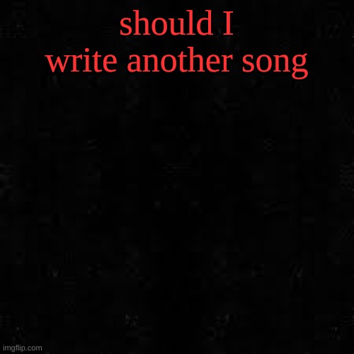 Black screen | should I write another song | image tagged in black screen | made w/ Imgflip meme maker