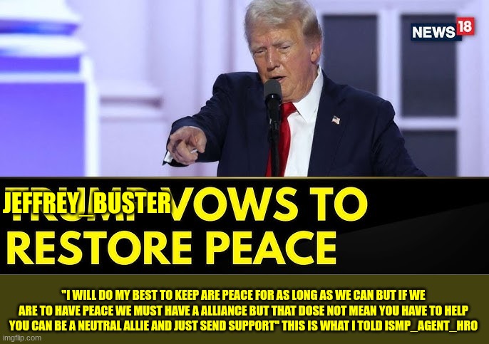 trump | JEFFREY_BUSTER; ''I WILL DO MY BEST TO KEEP ARE PEACE FOR AS LONG AS WE CAN BUT IF WE ARE TO HAVE PEACE WE MUST HAVE A ALLIANCE BUT THAT DOSE NOT MEAN YOU HAVE TO HELP YOU CAN BE A NEUTRAL ALLIE AND JUST SEND SUPPORT'' THIS IS WHAT I TOLD ISMP_AGENT_HRO | image tagged in trump | made w/ Imgflip meme maker