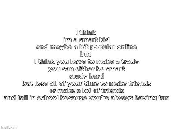 i think 
im a smart kid
and maybe a bit popular online
but 
I think you have to make a trade
you can either be smart
study hard
but lose all of your time to make friends
or make a lot of friends
and fail in school because you're always having fun | made w/ Imgflip meme maker