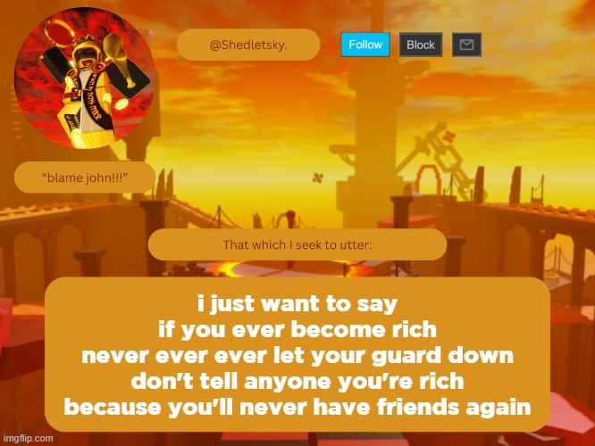 shedletsky's template | i just want to say
if you ever become rich
never ever ever let your guard down
don't tell anyone you're rich
because you'll never have friends again | image tagged in shedletsky's template | made w/ Imgflip meme maker