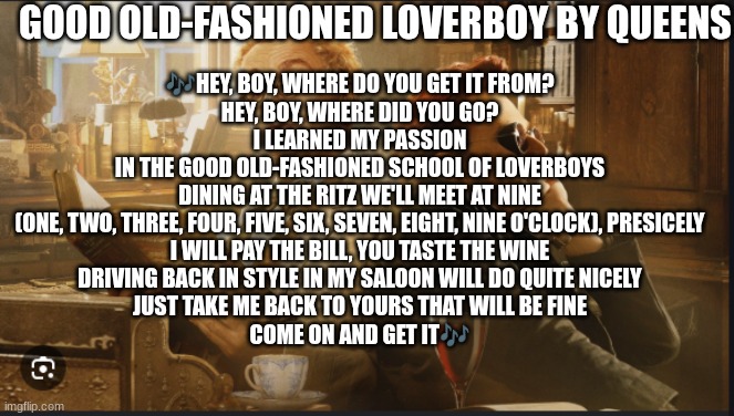 Y'all, this song reminds me so much of Aziraphale and Crowley that it just lives rent free in my head now XD | GOOD OLD-FASHIONED LOVERBOY BY QUEENS; 🎶HEY, BOY, WHERE DO YOU GET IT FROM?
HEY, BOY, WHERE DID YOU GO?
I LEARNED MY PASSION
IN THE GOOD OLD-FASHIONED SCHOOL OF LOVERBOYS
DINING AT THE RITZ WE'LL MEET AT NINE
(ONE, TWO, THREE, FOUR, FIVE, SIX, SEVEN, EIGHT, NINE O'CLOCK), PRESICELY
I WILL PAY THE BILL, YOU TASTE THE WINE
DRIVING BACK IN STYLE IN MY SALOON WILL DO QUITE NICELY
JUST TAKE ME BACK TO YOURS THAT WILL BE FINE
COME ON AND GET IT🎶 | image tagged in good omens,queens | made w/ Imgflip meme maker