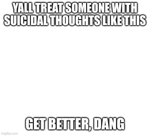 Blank | YALL TREAT SOMEONE WITH SUICIDAL THOUGHTS LIKE THIS; GET BETTER, DANG | image tagged in blank | made w/ Imgflip meme maker