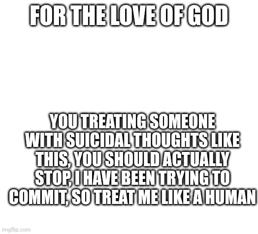 Blank | FOR THE LOVE OF GOD; YOU TREATING SOMEONE WITH SUICIDAL THOUGHTS LIKE THIS, YOU SHOULD ACTUALLY STOP, I HAVE BEEN TRYING TO COMMIT, SO TREAT ME LIKE A HUMAN | image tagged in blank | made w/ Imgflip meme maker