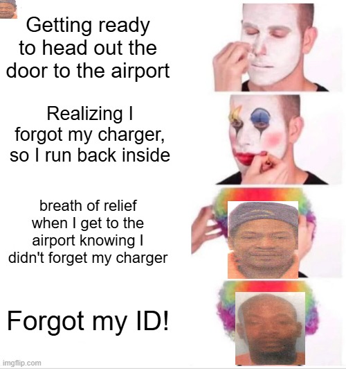 Clown Applying Makeup | Getting ready to head out the door to the airport; Realizing I forgot my charger, so I run back inside; breath of relief when I get to the airport knowing I didn't forget my charger; Forgot my ID! | image tagged in memes,clown applying makeup | made w/ Imgflip meme maker