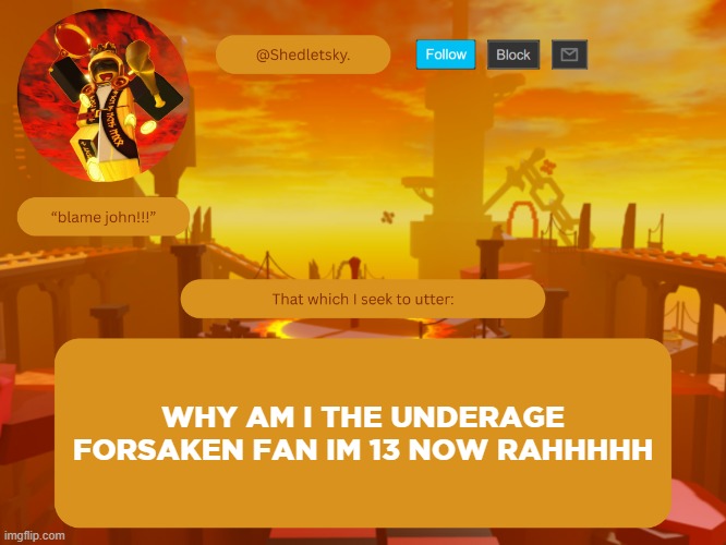 shedletsky's template | WHY AM I THE UNDERAGE FORSAKEN FAN IM 13 NOW RAHHHHH | image tagged in shedletsky's template | made w/ Imgflip meme maker