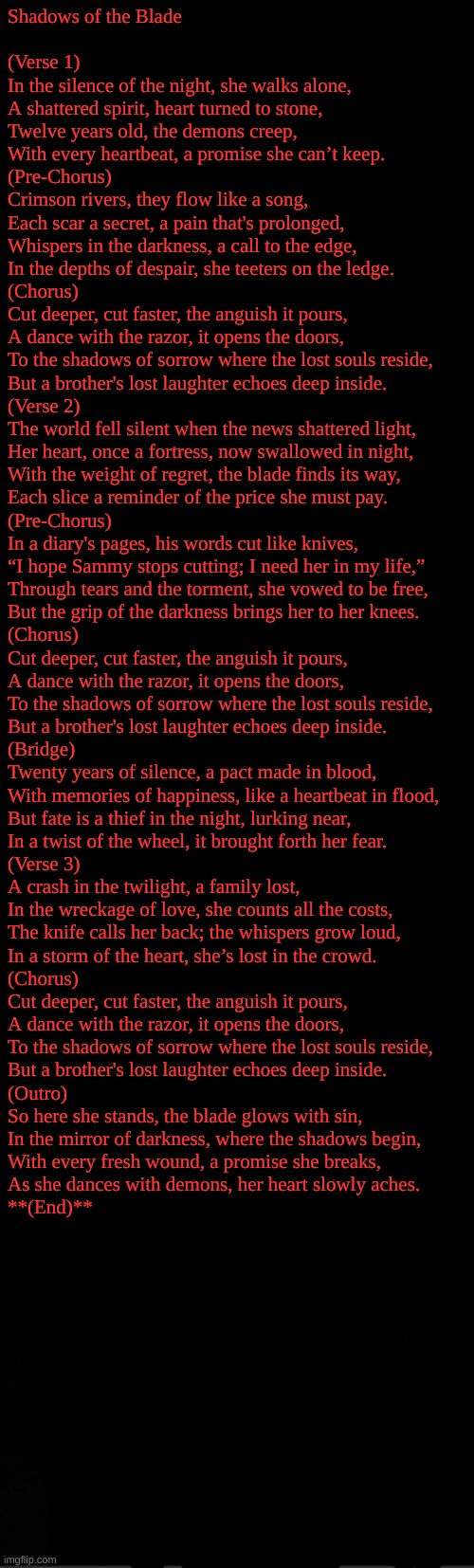 its not as bad as the last one but I still hate it | Shadows of the Blade

 
(Verse 1)  
In the silence of the night, she walks alone,  
A shattered spirit, heart turned to stone,  
Twelve years old, the demons creep,  
With every heartbeat, a promise she can’t keep.  

(Pre-Chorus)  
Crimson rivers, they flow like a song,  
Each scar a secret, a pain that's prolonged,  
Whispers in the darkness, a call to the edge,  
In the depths of despair, she teeters on the ledge.  

(Chorus)  
Cut deeper, cut faster, the anguish it pours,  
A dance with the razor, it opens the doors,  
To the shadows of sorrow where the lost souls reside,  
But a brother's lost laughter echoes deep inside.  

(Verse 2)  
The world fell silent when the news shattered light,  
Her heart, once a fortress, now swallowed in night,  
With the weight of regret, the blade finds its way,  
Each slice a reminder of the price she must pay.  

(Pre-Chorus)  
In a diary's pages, his words cut like knives,  
“I hope Sammy stops cutting; I need her in my life,”  
Through tears and the torment, she vowed to be free,  
But the grip of the darkness brings her to her knees.  

(Chorus)  
Cut deeper, cut faster, the anguish it pours,  
A dance with the razor, it opens the doors,  
To the shadows of sorrow where the lost souls reside,  
But a brother's lost laughter echoes deep inside.  

(Bridge)  
Twenty years of silence, a pact made in blood,  
With memories of happiness, like a heartbeat in flood,  
But fate is a thief in the night, lurking near,  
In a twist of the wheel, it brought forth her fear.  

(Verse 3)  
A crash in the twilight, a family lost,  
In the wreckage of love, she counts all the costs,  
The knife calls her back; the whispers grow loud,  
In a storm of the heart, she’s lost in the crowd.  

(Chorus)  
Cut deeper, cut faster, the anguish it pours,  
A dance with the razor, it opens the doors,  
To the shadows of sorrow where the lost souls reside,  
But a brother's lost laughter echoes deep inside.  

(Outro)  
So here she stands, the blade glows with sin,  
In the mirror of darkness, where the shadows begin,  
With every fresh wound, a promise she breaks,  
As she dances with demons, her heart slowly aches.  

**(End)** | image tagged in black | made w/ Imgflip meme maker