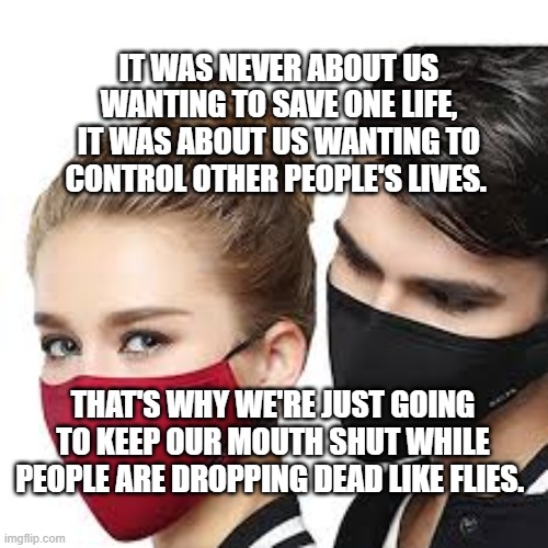 Mask Couple | IT WAS NEVER ABOUT US WANTING TO SAVE ONE LIFE, IT WAS ABOUT US WANTING TO CONTROL OTHER PEOPLE'S LIVES. THAT'S WHY WE'RE JUST GOING TO KEEP OUR MOUTH SHUT WHILE PEOPLE ARE DROPPING DEAD LIKE FLIES. | image tagged in mask couple | made w/ Imgflip meme maker
