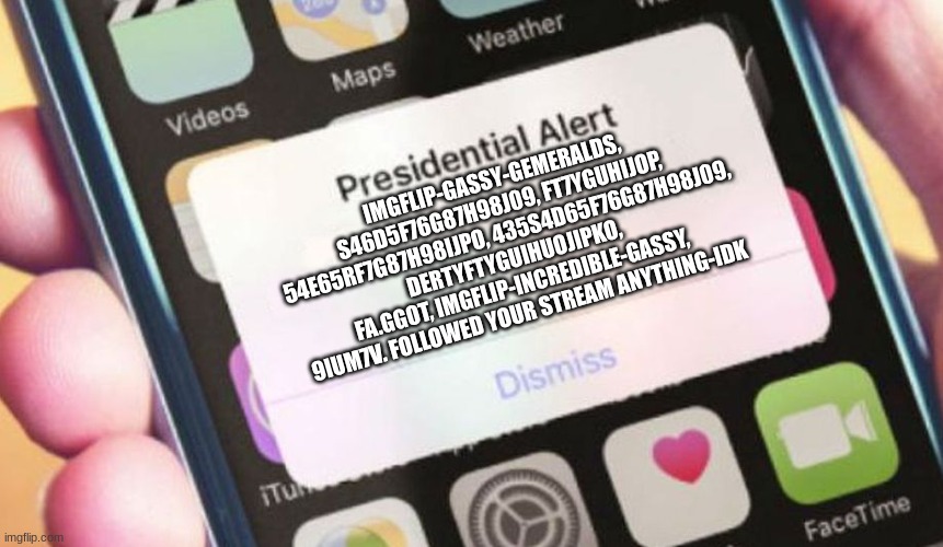 Presidential Alert | IMGFLIP-GASSY-GEMERALDS, S46D5F76G87H98J09, FT7YGUHIJOP, 54E65RF7G87H98IJPO, 435S4D65F76G87H98J09, DERTYFTYGUIHUOJIPKO, FA.GGOT, IMGFLIP-INCREDIBLE-GASSY, 9IUM7V. FOLLOWED YOUR STREAM ANYTHING-IDK | image tagged in memes,presidential alert | made w/ Imgflip meme maker