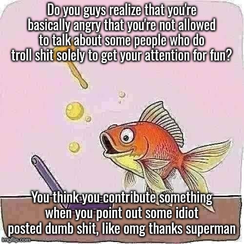 Goldfish cheering at flip phone | Do you guys realize that you're basically angry that you're not allowed to talk about some people who do troll shit solely to get your attention for fun? You think you contribute something when you point out some idiot posted dumb shit, like omg thanks superman | image tagged in goldfish cheering at flip phone | made w/ Imgflip meme maker
