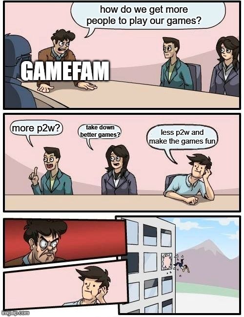 Boardroom Meeting Suggestion | how do we get more people to play our games? GAMEFAM; more p2w? take down better games? less p2w and make the games fun | image tagged in memes,boardroom meeting suggestion | made w/ Imgflip meme maker