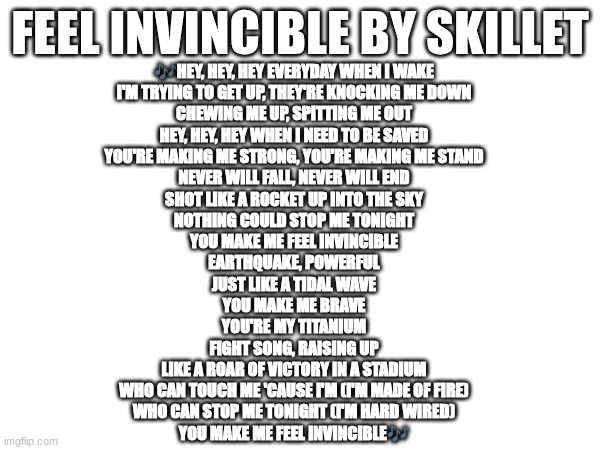 This song is so good | FEEL INVINCIBLE BY SKILLET; 🎶HEY, HEY, HEY EVERYDAY WHEN I WAKE
I'M TRYING TO GET UP, THEY'RE KNOCKING ME DOWN
CHEWING ME UP, SPITTING ME OUT
HEY, HEY, HEY WHEN I NEED TO BE SAVED
YOU'RE MAKING ME STRONG, YOU'RE MAKING ME STAND
NEVER WILL FALL, NEVER WILL END
SHOT LIKE A ROCKET UP INTO THE SKY
NOTHING COULD STOP ME TONIGHT
YOU MAKE ME FEEL INVINCIBLE
EARTHQUAKE, POWERFUL
JUST LIKE A TIDAL WAVE
YOU MAKE ME BRAVE
YOU'RE MY TITANIUM
FIGHT SONG, RAISING UP
LIKE A ROAR OF VICTORY IN A STADIUM
WHO CAN TOUCH ME 'CAUSE I'M (I'M MADE OF FIRE)
WHO CAN STOP ME TONIGHT (I'M HARD WIRED)
YOU MAKE ME FEEL INVINCIBLE🎶 | image tagged in invincible,skillet | made w/ Imgflip meme maker