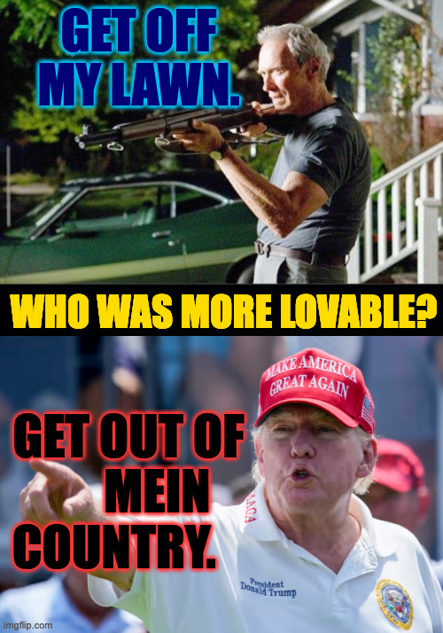 For me, it's Clint. | GET OFF MY LAWN. WHO WAS MORE LOVABLE? GET OUT OF
      MEIN
COUNTRY. | image tagged in get off my lawn,memes,trump yells at groundskeepers,who did it better | made w/ Imgflip meme maker
