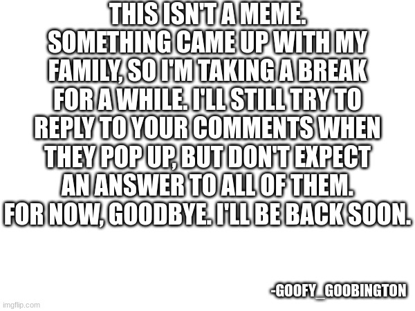 You're all amazing. See you all soon. | THIS ISN'T A MEME. SOMETHING CAME UP WITH MY FAMILY, SO I'M TAKING A BREAK FOR A WHILE. I'LL STILL TRY TO REPLY TO YOUR COMMENTS WHEN THEY POP UP, BUT DON'T EXPECT AN ANSWER TO ALL OF THEM. FOR NOW, GOODBYE. I'LL BE BACK SOON. -GOOFY_GOOBINGTON | image tagged in farewell,for now | made w/ Imgflip meme maker