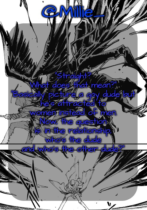 Millie's Vergil Divide's himself DMC announcement template | "Straight? What does that mean?"

"Basically picture a gay dude but he’s attracted to women instead of men. Now, the question is: in the relationship, who’s the dude and who’s the other dude?" | image tagged in millie's vergil divide's himself dmc announcement template | made w/ Imgflip meme maker