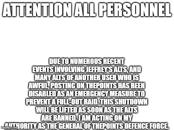 Temporary emergency shutdown | DUE TO NUMEROUS RECENT EVENTS INVOLVING JEFFREY'S ALTS, AND MANY ALTS OF ANOTHER USER WHO IS AWFUL, POSTING ON THEPOINTS HAS BEEN DISABLED AS AN EMERGENCY MEASURE TO PREVENT A FULL-OUT RAID. THIS SHUTDOWN WILL BE LIFTED AS SOON AS THE ALTS ARE BANNED. I AM ACTING ON MY AUTHORITY AS THE GENERAL OF THEPOINTS DEFENCE FORCE. ATTENTION ALL PERSONNEL | made w/ Imgflip meme maker