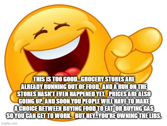 Laughing Smiley Face | THIS IS TOO GOOD...GROCERY STORES ARE ALREADY RUNNING OUT OF FOOD,  AND A RUN ON THE STORES HASN'T EVEN HAPPENED YET.   PRICES ARE ALSO GOING UP,  AND SOON YOU PEOPLE WILL HAVE TO MAKE A CHOICE BETWEEN BUYING FOOD TO EAT  OR BUYING GAS SO YOU CAN GET TO WORK.   BUT HEY...YOU'RE OWNING THE LIBS. | image tagged in laughing smiley face | made w/ Imgflip meme maker