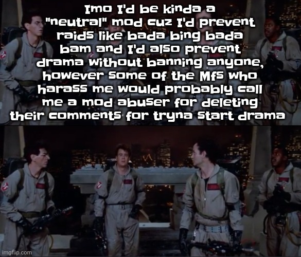 bro. | Imo I'd be kinda a "neutral" mod cuz I'd prevent raids like bada bing bada bam and I'd also prevent drama without banning anyone, however some of the Mfs who harass me would probably call me a mod abuser for deleting their comments for tryna start drama | image tagged in bro | made w/ Imgflip meme maker
