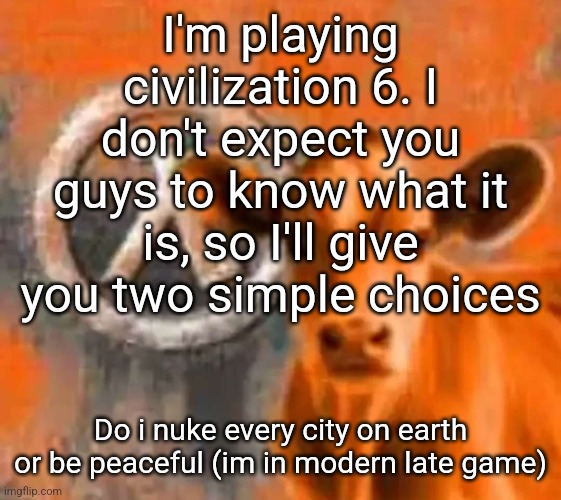 being peaceful so i can buy other peoples cities to win, or conquest? | I'm playing civilization 6. I don't expect you guys to know what it is, so I'll give you two simple choices; Do i nuke every city on earth or be peaceful (im in modern late game) | image tagged in calf-life 1 | made w/ Imgflip meme maker
