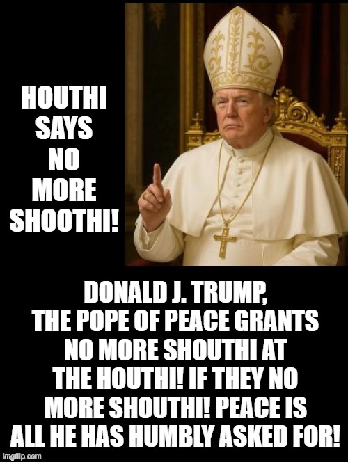 The Pope of Peace! | HOUTHI SAYS NO MORE SHOOTHI! DONALD J. TRUMP, THE POPE OF PEACE GRANTS NO MORE SHOUTHI AT THE HOUTHI! IF THEY NO MORE SHOUTHI! PEACE IS ALL HE HAS HUMBLY ASKED FOR! | image tagged in world peace | made w/ Imgflip meme maker