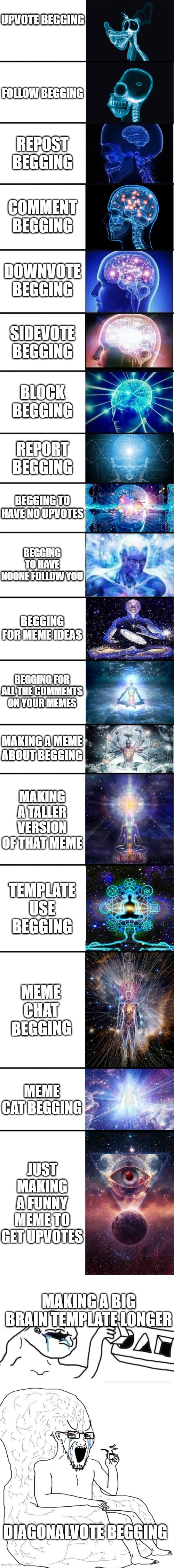 this is a sequel sidevote if you agree guys | UPVOTE BEGGING; FOLLOW BEGGING; REPOST BEGGING; COMMENT BEGGING; DOWNVOTE BEGGING; SIDEVOTE BEGGING; BLOCK BEGGING; REPORT BEGGING; BEGGING TO HAVE NO UPVOTES; BEGGING TO HAVE NOONE FOLLOW YOU; BEGGING FOR MEME IDEAS; BEGGING FOR ALL THE COMMENTS ON YOUR MEMES; MAKING A MEME ABOUT BEGGING; MAKING A TALLER VERSION OF THAT MEME; TEMPLATE USE BEGGING; MEME CHAT BEGGING; MEME CAT BEGGING; JUST MAKING A FUNNY MEME TO GET UPVOTES; MAKING A BIG BRAIN TEMPLATE LONGER; DIAGONALVOTE BEGGING | image tagged in expanding brain 9001,stupid dumb drooling puzzle,big brain soyjak armchair,long meme,diagonalvote,sidevote | made w/ Imgflip meme maker
