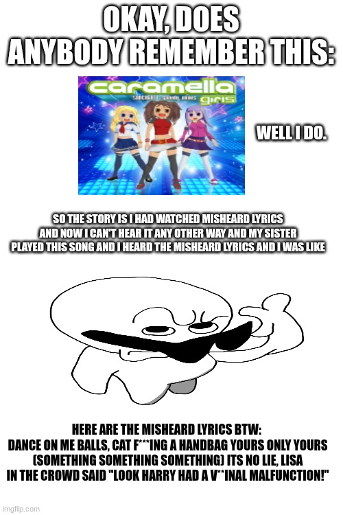 True Story | OKAY, DOES ANYBODY REMEMBER THIS:; WELL I DO. SO THE STORY IS I HAD WATCHED MISHEARD LYRICS AND NOW I CAN'T HEAR IT ANY OTHER WAY AND MY SISTER PLAYED THIS SONG AND I HEARD THE MISHEARD LYRICS AND I WAS LIKE; HERE ARE THE MISHEARD LYRICS BTW: 
DANCE ON ME BALLS, CAT F***ING A HANDBAG YOURS ONLY YOURS (SOMETHING SOMETHING SOMETHING) ITS NO LIE, LISA IN THE CROWD SAID "LOOK HARRY HAD A V**INAL MALFUNCTION!" | image tagged in caramelldansen,i never know what to put for tags | made w/ Imgflip meme maker