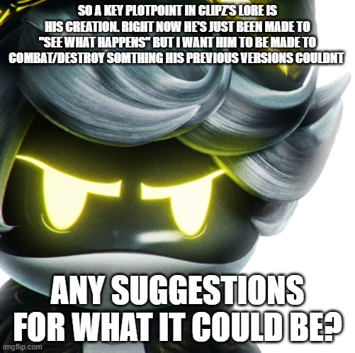 image unrelated lol | SO A KEY PLOTPOINT IN CLIPZ'S LORE IS HIS CREATION. RIGHT NOW HE'S JUST BEEN MADE TO "SEE WHAT HAPPENS" BUT I WANT HIM TO BE MADE TO COMBAT/DESTROY SOMTHING HIS PREVIOUS VERSIONS COULDNT; ANY SUGGESTIONS FOR WHAT IT COULD BE? | image tagged in angry n,clipz lore | made w/ Imgflip meme maker