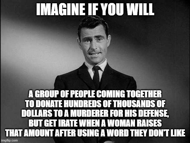 Cry Babies | IMAGINE IF YOU WILL; A GROUP OF PEOPLE COMING TOGETHER TO DONATE HUNDREDS OF THOUSANDS OF DOLLARS TO A MURDERER FOR HIS DEFENSE, BUT GET IRATE WHEN A WOMAN RAISES THAT AMOUNT AFTER USING A WORD THEY DON'T LIKE | image tagged in rod serling twilight zone,black people,democrats,maga | made w/ Imgflip meme maker