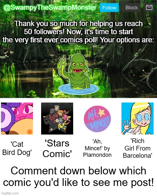 Have fun, and remember; You can only vote for one comic! The poll will close on Wednesday, May 14th! | Thank you so much for helping us reach 50 followers! Now, it's time to start the very first ever comics poll! Your options are:; 'Cat Bird Dog'; 'Stars Comic'; 'Ah, Mince!' by Plamondon; 'Rich Girl From Barcelona'; Comment down below which comic you'd like to see me post! | image tagged in swampytheswampmonster announcement template | made w/ Imgflip meme maker