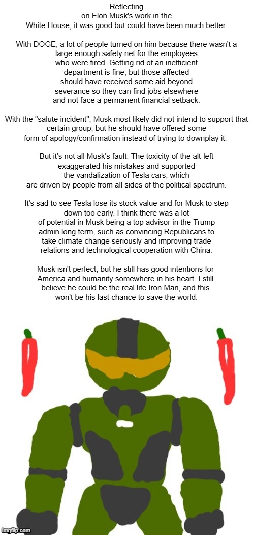 mixed feelings, anyone? | Reflecting on Elon Musk's work in the White House, it was good but could have been much better.
 
With DOGE, a lot of people turned on him because there wasn't a large enough safety net for the employees who were fired. Getting rid of an inefficient department is fine, but those affected should have received some aid beyond severance so they can find jobs elsewhere and not face a permanent financial setback.
 
With the "salute incident", Musk most likely did not intend to support that certain group, but he should have offered some form of apology/confirmation instead of trying to downplay it. 
 
But it's not all Musk's fault. The toxicity of the alt-left exaggerated his mistakes and supported the vandalization of Tesla cars, which are driven by people from all sides of the political spectrum.
 
It's sad to see Tesla lose its stock value and for Musk to step down too early. I think there was a lot of potential in Musk being a top advisor in the Trump
admin long term, such as convincing Republicans to
take climate change seriously and improving trade
relations and technological cooperation with China.
 
Musk isn't perfect, but he still has good intentions for 
America and humanity somewhere in his heart. I still 
believe he could be the real life Iron Man, and this 
won't be his last chance to save the world. | image tagged in spicymasterchief's announcement template,elon musk,trump,doge,america,opinion | made w/ Imgflip meme maker