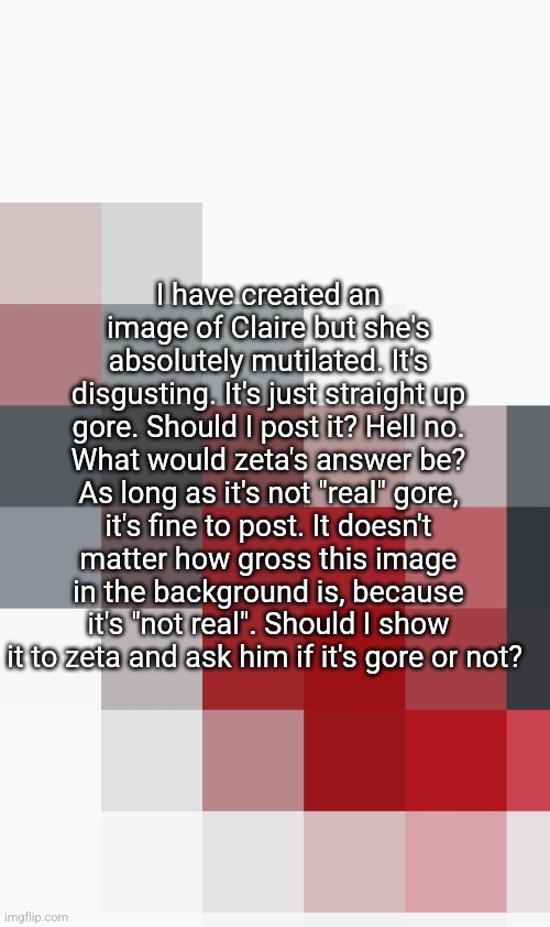 I have created an image of Claire but she's absolutely mutilated. It's disgusting. It's just straight up gore. Should I post it? Hell no. What would zeta's answer be? As long as it's not "real" gore, it's fine to post. It doesn't matter how gross this image in the background is, because it's "not real". Should I show it to zeta and ask him if it's gore or not? | made w/ Imgflip meme maker