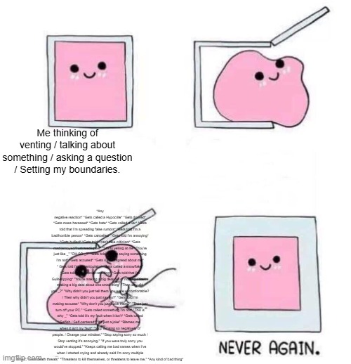 This is why I have trust issues, and scared to talk about any possible problems! | *Any negative reaction* *Gets called a Hypocrite* *Gets doxxed* *Gets mass harassed* *Gets hate* *Gets called a liar* *Gets told that I'm spreading false rumors* *Gets told I'm a bad/horrible person* *Gets cancelled* *Gets told I'm annoying* *Gets bullied* *Gets told I can't take criticism* *Gets mad/annoyed/frustrated/upset* *Starts yelling at me* "You're just like _" "OH SO _?" *Gets told that I'm saying something I'm not* *Gets accused* *Gets rumors spread about me* * Gets told I'm a manipulator* *Gets called a snowflake* *Gets told that I'm over-reacting* *Gets told that I'm Gulit-tripping* "You're making a big deal out of nothing / You're making a big deal about one small thing" "Then why did you _?" "Why didn't you just tell them you were uncomfortable? / Then why didn't you just say no?" *Gets told I'm making excuses* "Why don't you just block them?" "Then just turn off your PC." *Gets called something I'm not* "This is why _" *Gets told it's my fault when it isn't* *Gets called Selfish / Self-centered* "It's just a joke" *Blames me when it isn't my fault* "Stop thinking so negatively of people. / Change your mindset." "Stop saying sorry so much / Stop venting it's annoying." "If you were truly sorry you would've stopped." "Keeps calling me bad names when I've when I started crying and already said I'm sorry multiple times" *Gets death threats* *Threatens to kill themselves, or threatens to leave me." *Any kind of bad thing*; Me thinking of venting / talking about something / asking a question / Setting my boundaries. | image tagged in never again,vent | made w/ Imgflip meme maker